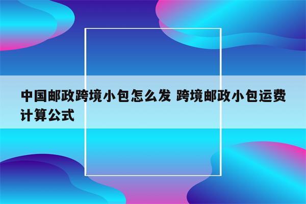 中国邮政跨境小包怎么发 跨境邮政小包运费计算公式