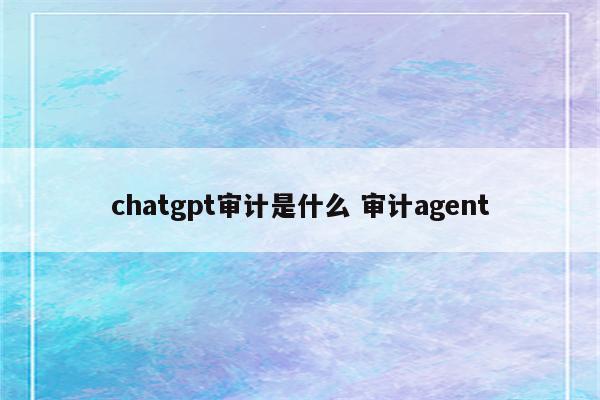 chatgpt审计是什么 审计agent