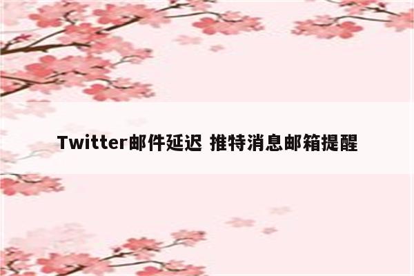 Twitter邮件延迟 推特消息邮箱提醒