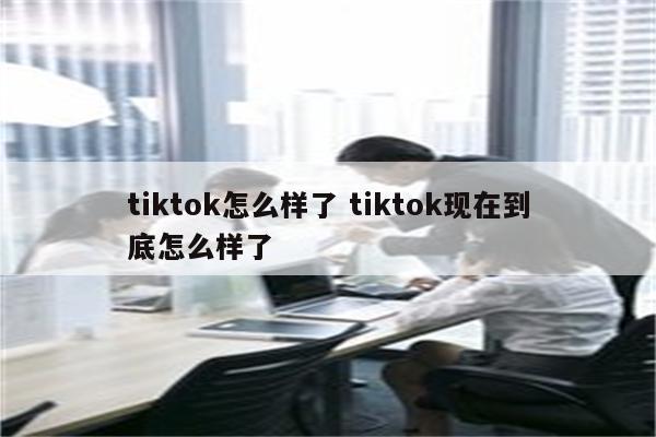 tiktok怎么样了 tiktok现在到底怎么样了