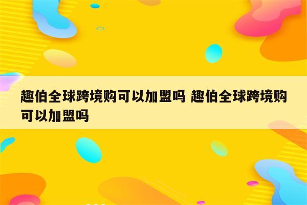 趣伯全球跨境购可以加盟吗 趣伯全球跨境购可以加盟吗