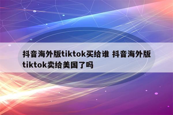 抖音海外版tiktok买给谁 抖音海外版tiktok卖给美国了吗