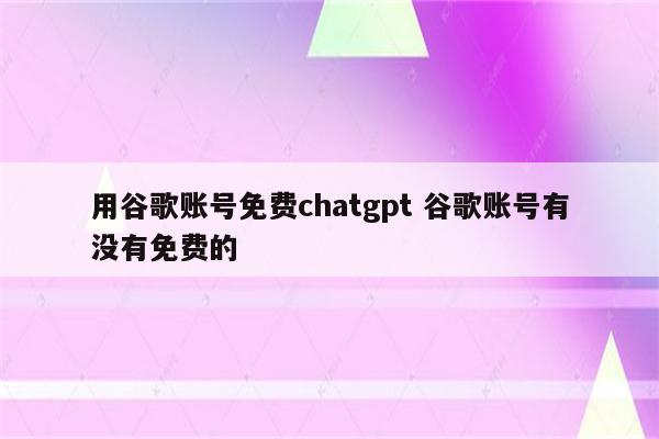 用谷歌账号免费chatgpt 谷歌账号有没有免费的