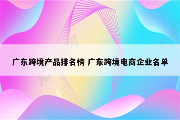 广东跨境产品排名榜 广东跨境电商企业名单