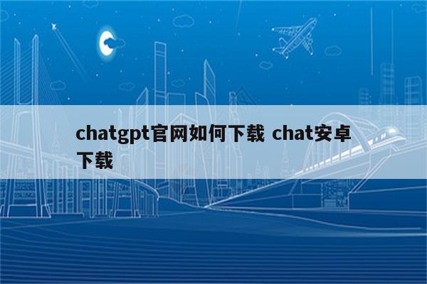 chatgpt官网如何下载 chat安卓下载