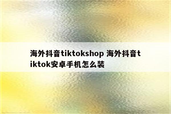 海外抖音tiktokshop 海外抖音tiktok安卓手机怎么装