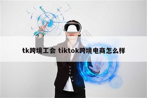 tk跨境工会 tiktok跨境电商怎么样