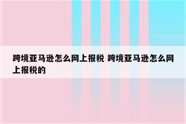 跨境亚马逊怎么网上报税 跨境亚马逊怎么网上报税的