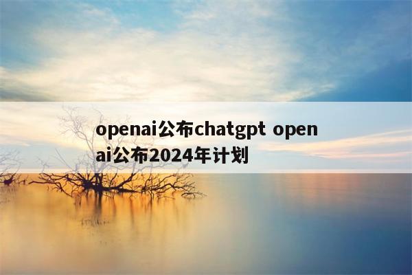 openai公布chatgpt openai公布2024年计划