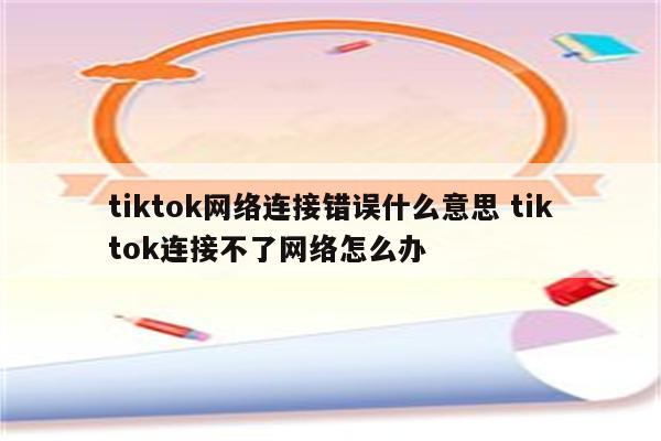 tiktok网络连接错误什么意思 tiktok连接不了网络怎么办