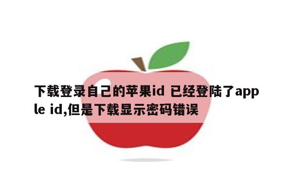 下载登录自己的苹果id 已经登陆了apple id,但是下载显示密码错误