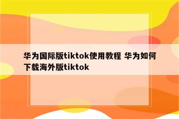 华为国际版tiktok使用教程 华为如何下载海外版tiktok