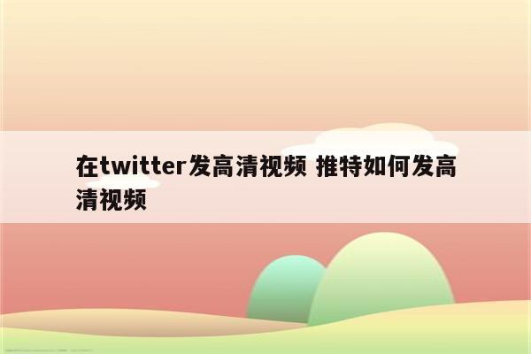 在twitter发高清视频 推特如何发高清视频