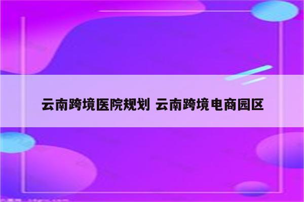 云南跨境医院规划 云南跨境电商园区