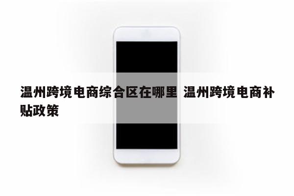 温州跨境电商综合区在哪里 温州跨境电商补贴政策