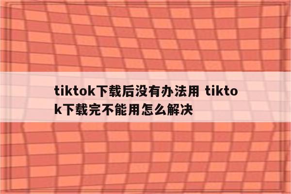 tiktok下载后没有办法用 tiktok下载完不能用怎么解决