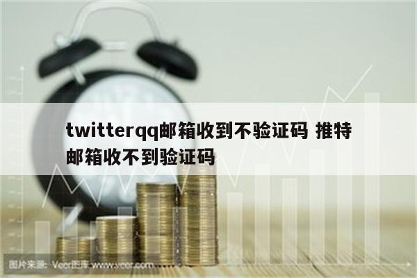 twitterqq邮箱收到不验证码 推特邮箱收不到验证码