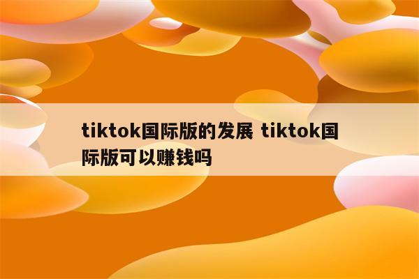 tiktok国际版的发展 tiktok国际版可以赚钱吗