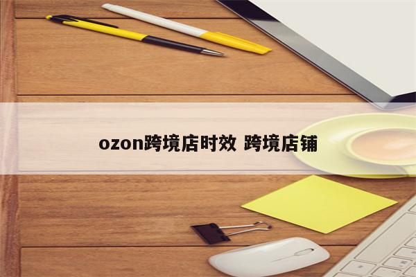 ozon跨境店时效 跨境店铺