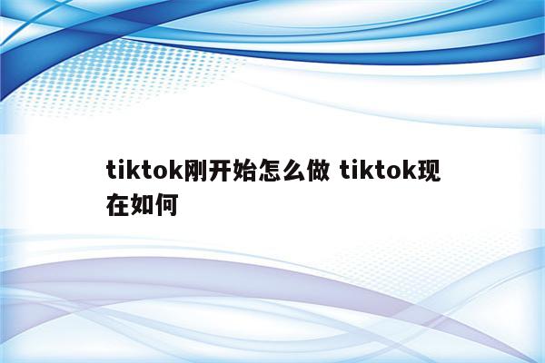 tiktok刚开始怎么做 tiktok现在如何