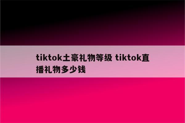 tiktok土豪礼物等级 tiktok直播礼物多少钱