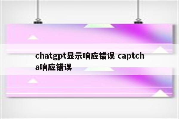 chatgpt显示响应错误 captcha响应错误