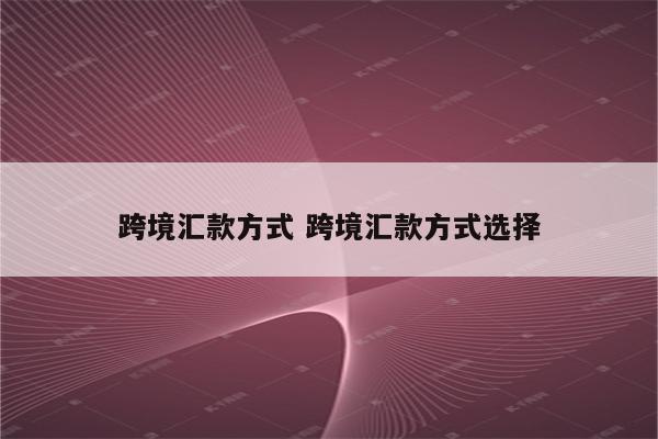 跨境汇款方式 跨境汇款方式选择