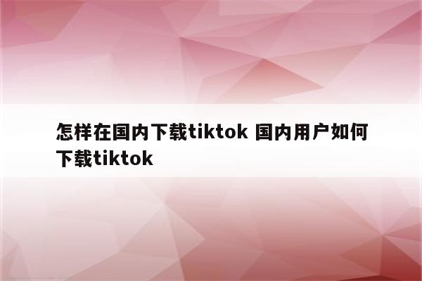 怎样在国内下载tiktok 国内用户如何下载tiktok