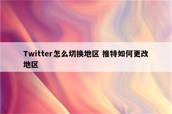 Twitter怎么切换地区 推特如何更改地区