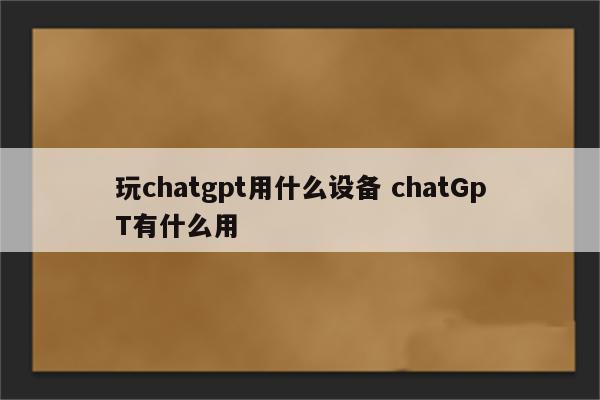 玩chatgpt用什么设备 chatGpT有什么用