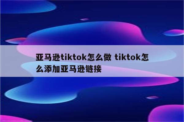 亚马逊tiktok怎么做 tiktok怎么添加亚马逊链接