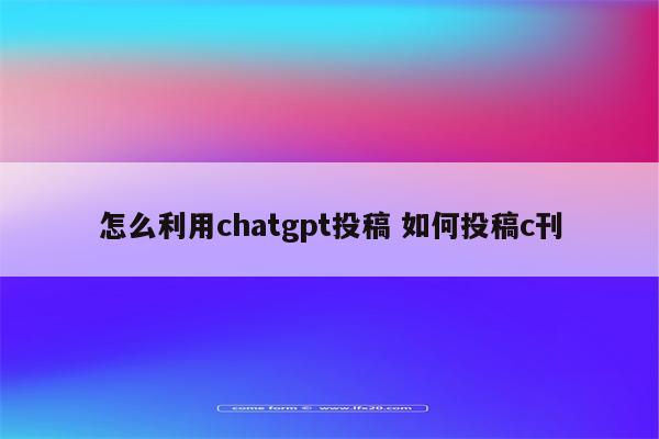 怎么利用chatgpt投稿 如何投稿c刊