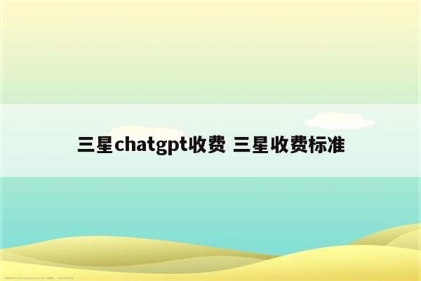 三星chatgpt收费 三星收费标准
