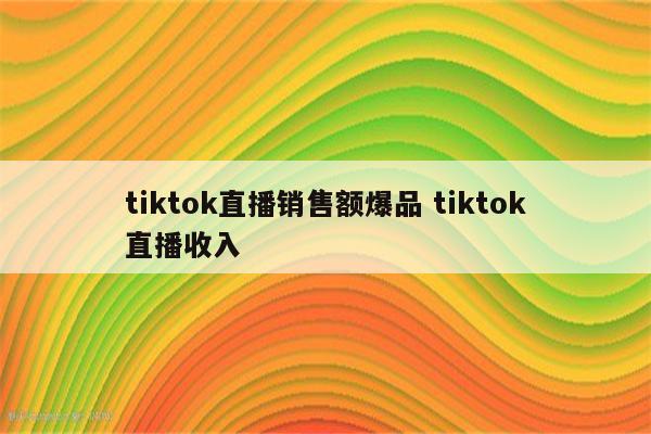 tiktok直播销售额爆品 tiktok直播收入