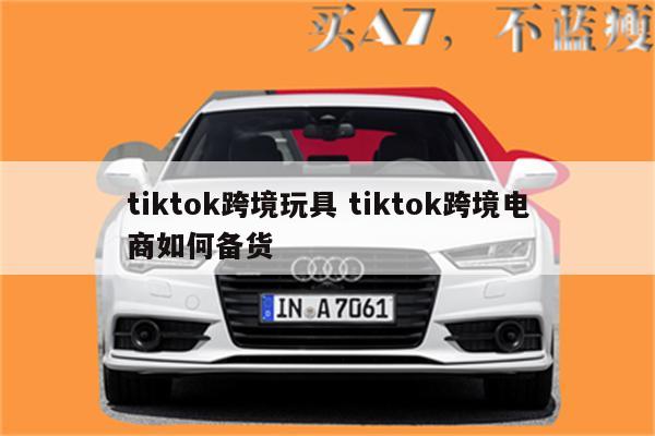 tiktok跨境玩具 tiktok跨境电商如何备货