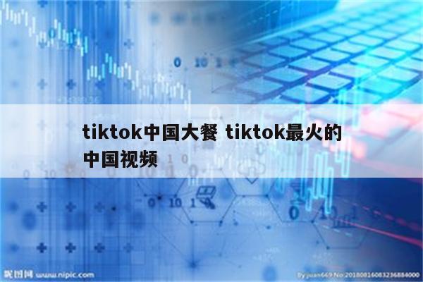 tiktok中国大餐 tiktok最火的中国视频