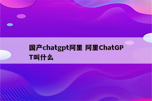 国产chatgpt阿里 阿里ChatGPT叫什么