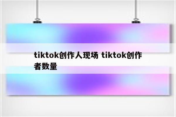 tiktok创作人现场 tiktok创作者数量