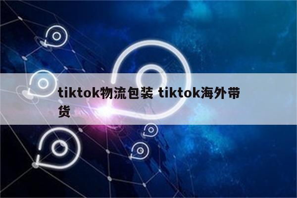 tiktok物流包装 tiktok海外带货