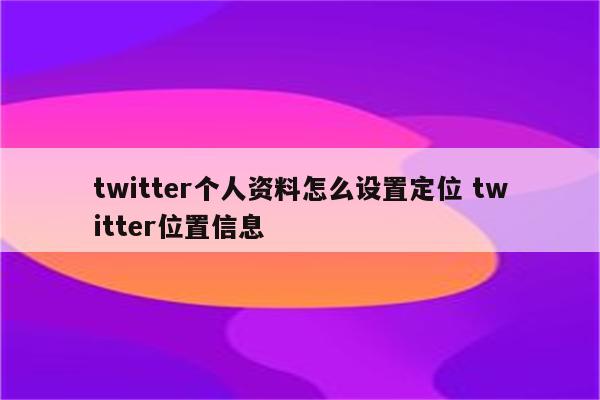 twitter个人资料怎么设置定位 twitter位置信息