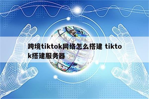 跨境tiktok网络怎么搭建 tiktok搭建服务器