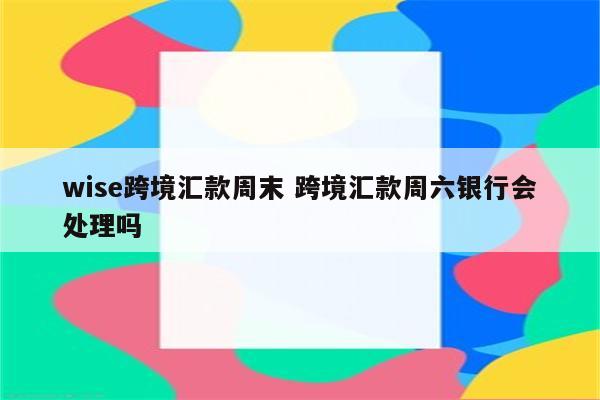 wise跨境汇款周末 跨境汇款周六银行会处理吗