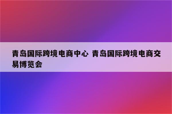 青岛国际跨境电商中心 青岛国际跨境电商交易博览会