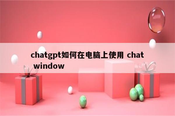 chatgpt如何在电脑上使用 chat window