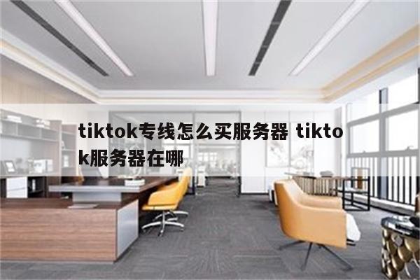 tiktok专线怎么买服务器 tiktok服务器在哪