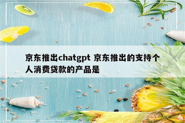 京东推出chatgpt 京东推出的支持个人消费贷款的产品是