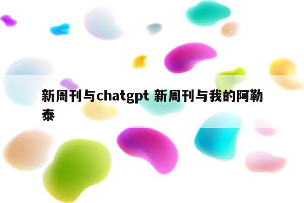 新周刊与chatgpt 新周刊与我的阿勒泰