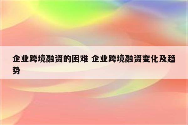 企业跨境融资的困难 企业跨境融资变化及趋势