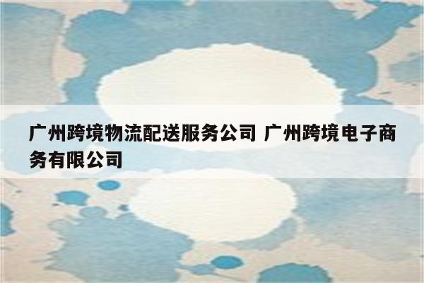 广州跨境物流配送服务公司 广州跨境电子商务有限公司