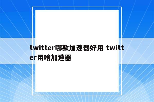 twitter哪款加速器好用 twitter用啥加速器